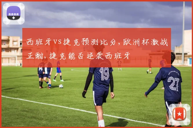 西班牙vs捷克预测比分,欧洲杯激战正酣,捷克能否逆袭西班牙