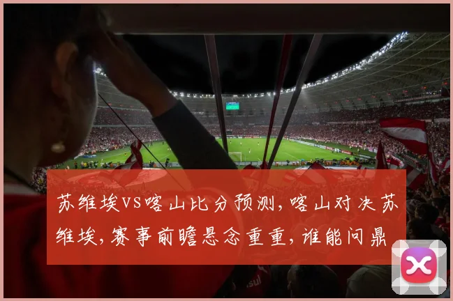 苏维埃vs喀山比分预测,喀山对决苏维埃,赛事前瞻悬念重重,谁能问鼎