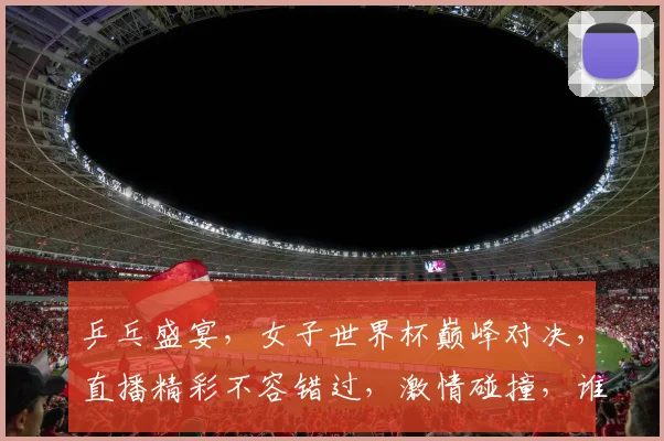 乒乓盛宴，女子世界杯巅峰对决，直播精彩不容错过，激情碰撞，谁将问鼎冠军