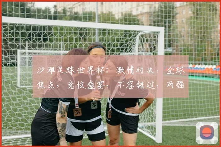 沙滩足球世界杯：激情对决，全球焦点，竞技盛宴，不容错过，两强争霸，谁将问鼎